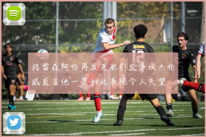 格雷森阿伦再度恶犯引发争议杰伦威直言他一贯如此表现令人失望