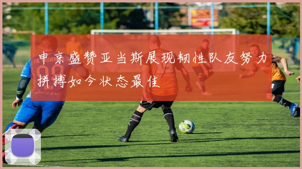 申京盛赞亚当斯展现韧性队友努力拼搏如今状态最佳