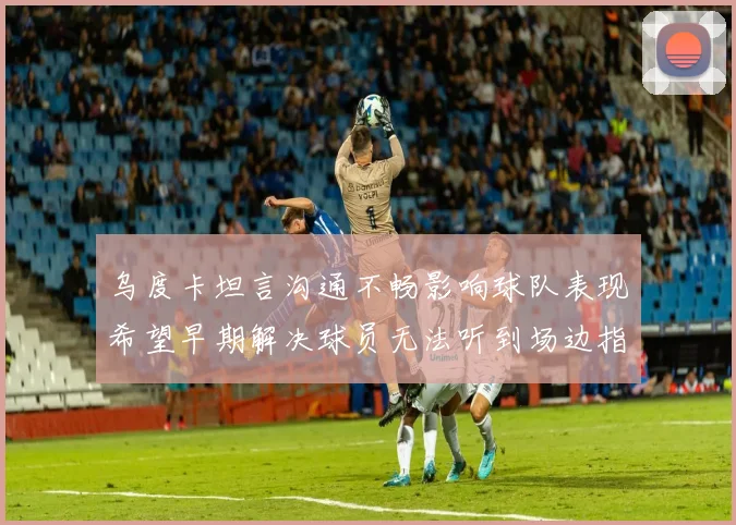 乌度卡坦言沟通不畅影响球队表现希望早期解决球员无法听到场边指令