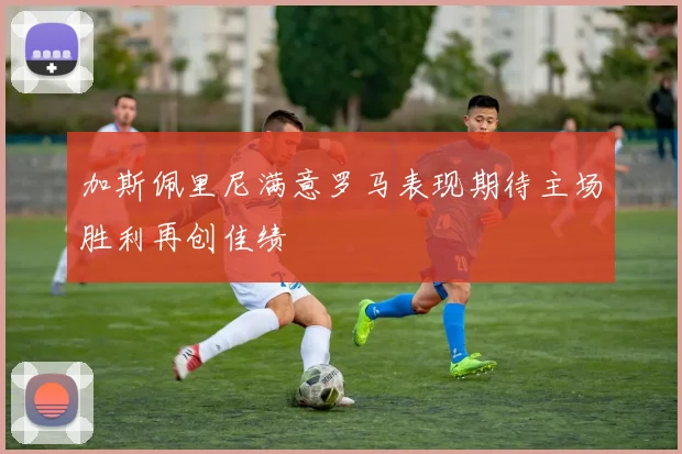 加斯佩里尼满意罗马表现期待主场胜利再创佳绩