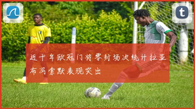 近十年欧冠门将零封场次统计拉亚布冯索默表现突出