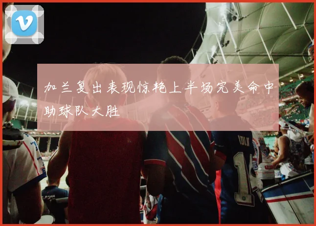 加兰复出表现惊艳上半场完美命中助球队大胜