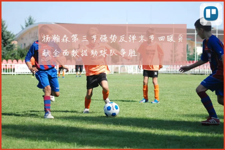 杨瀚森第三节强势反弹末节回暖贡献全面数据助球队争胜
