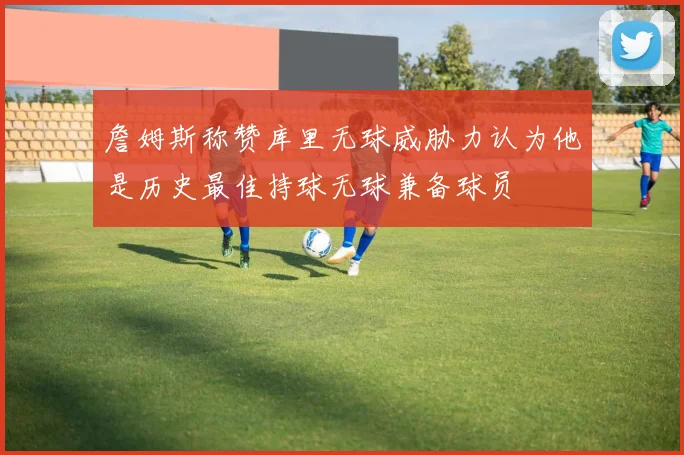 詹姆斯称赞库里无球威胁力认为他是历史最佳持球无球兼备球员