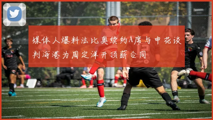 媒体人爆料法比奥续约A席与申花谈判海港为周定洋开顶薪合同