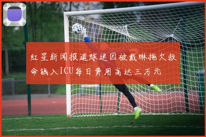 红星新闻报道球迷因被戴琳拖欠救命钱入ICU每日费用高达三万元