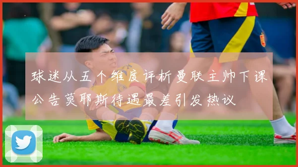 球迷从五个维度评析曼联主帅下课公告莫耶斯待遇最差引发热议