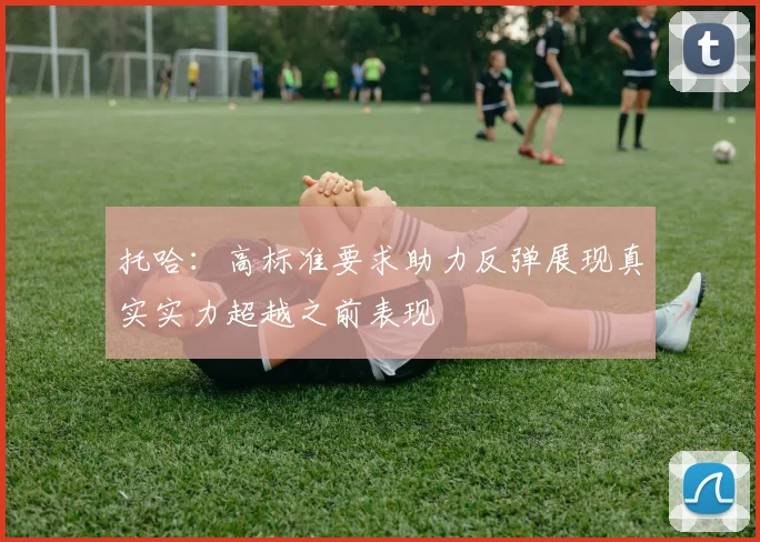 托哈：高标准要求助力反弹展现真实实力超越之前表现