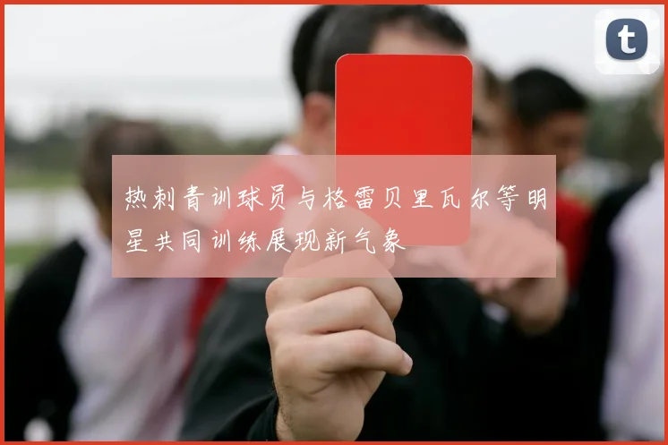 热刺青训球员与格雷贝里瓦尔等明星共同训练展现新气象