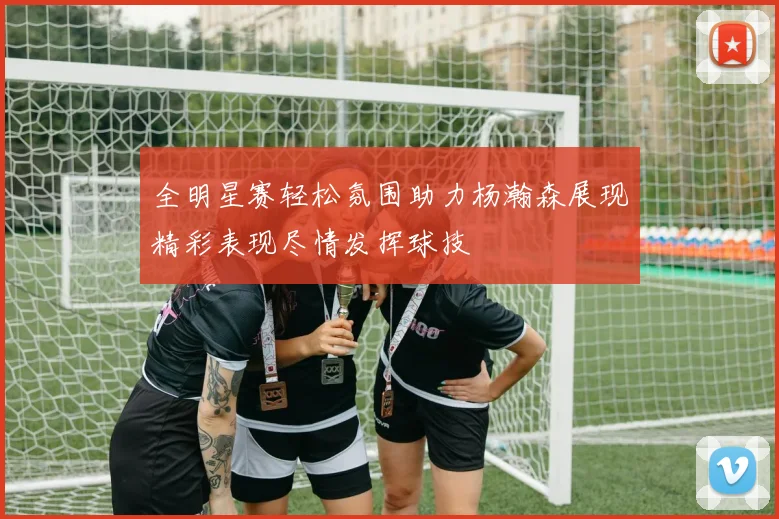 全明星赛轻松氛围助力杨瀚森展现精彩表现尽情发挥球技
