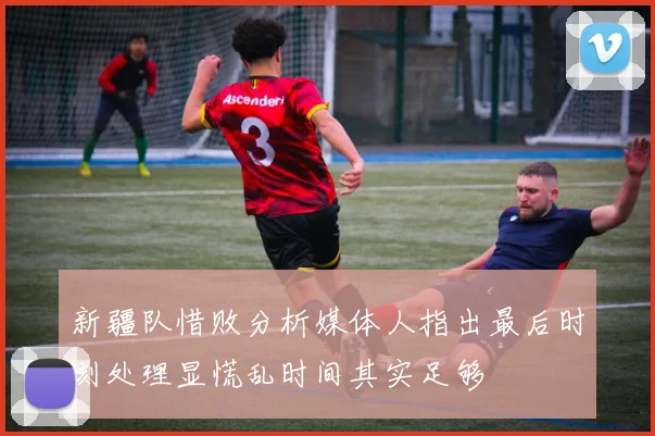 新疆队惜败分析媒体人指出最后时刻处理显慌乱时间其实足够
