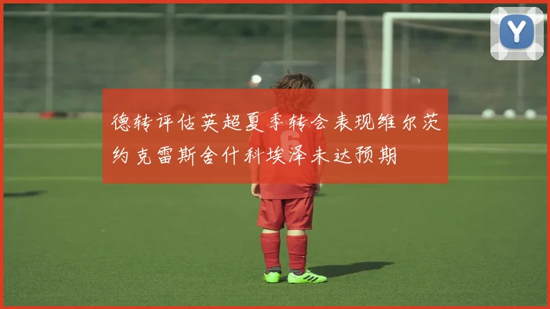 德转评估英超夏季转会表现维尔茨约克雷斯舍什科埃泽未达预期
