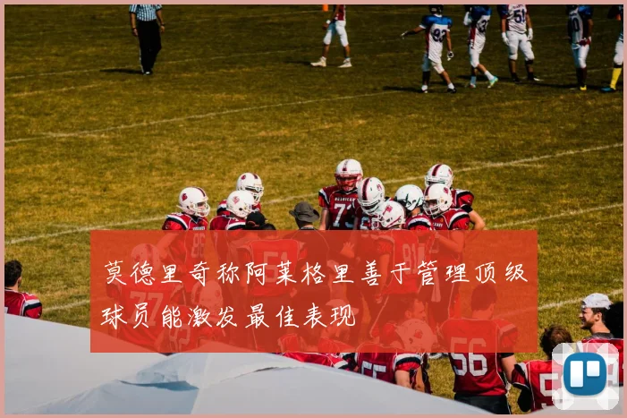 莫德里奇称阿莱格里善于管理顶级球员能激发最佳表现