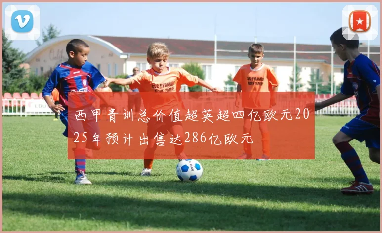西甲青训总价值超英超四亿欧元2025年预计出售达286亿欧元