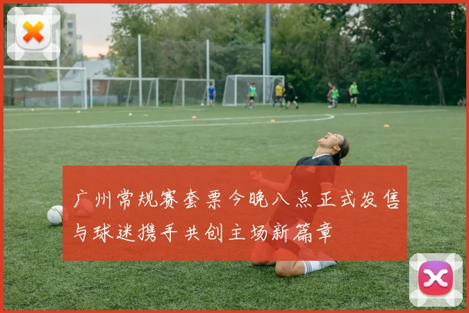 广州常规赛套票今晚八点正式发售与球迷携手共创主场新篇章