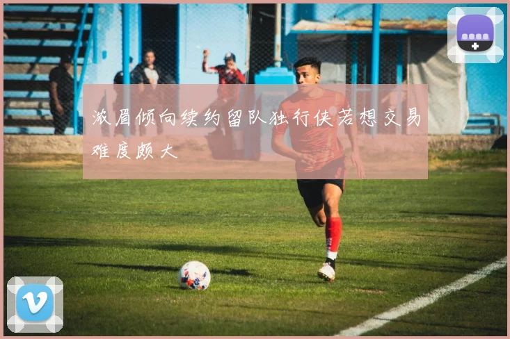 浓眉倾向续约留队独行侠若想交易难度颇大