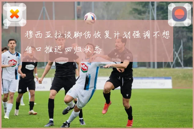 穆西亚拉谈脚伤恢复计划强调不想借口推迟回归状态