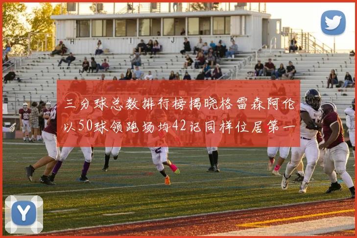 三分球总数排行榜揭晓格雷森阿伦以50球领跑场均42记同样位居第一